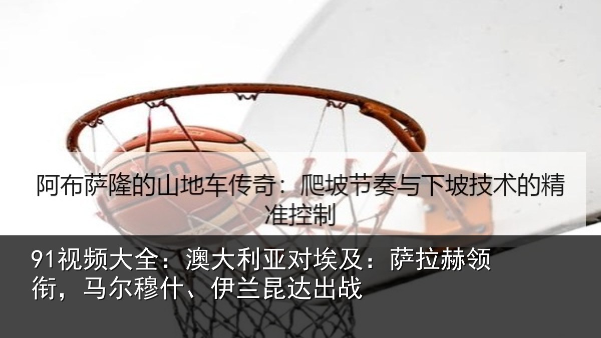 91视频大全:澳大利亚对埃及:萨拉赫领衔马相关情况战