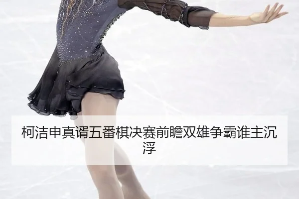 柯洁申真谞五番棋决赛前瞻双雄争霸谁主沉浮